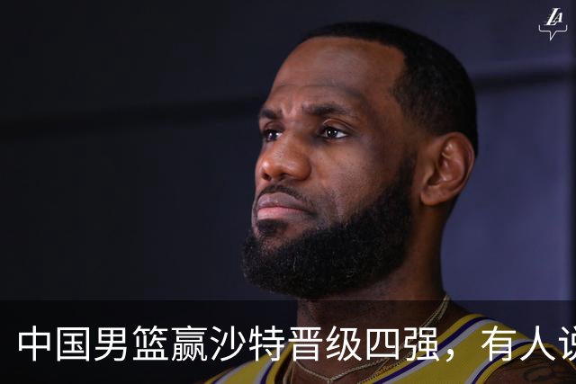 中国男篮赢沙特晋级四强，有人说打得太烂，有人说含金量拉满，你站哪边？