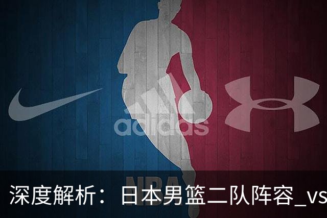 深度解析：日本男篮二队阵容 vs 中国男篮，胜负手在哪里？